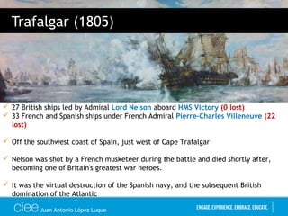 Juan Antonio López Luque
Trafalgar (1805)
 27 British ships led by Admiral Lord Nelson aboard HMS Victory (0 lost)
 33 French and Spanish ships under French Admiral Pierre-Charles Villeneuve (22
lost)
 Off the southwest coast of Spain, just west of Cape Trafalgar
 Nelson was shot by a French musketeer during the battle and died shortly after,
becoming one of Britain's greatest war heroes.
 It was the virtual destruction of the Spanish navy, and the subsequent British
domination of the Atlantic
 