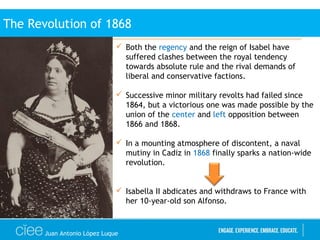 Juan Antonio López Luque
 Both the regency and the reign of Isabel have
suffered clashes between the royal tendency
towards absolute rule and the rival demands of
liberal and conservative factions.
 Successive minor military revolts had failed since
1864, but a victorious one was made possible by the
union of the center and left opposition between
1866 and 1868.
 In a mounting atmosphere of discontent, a naval
mutiny in Cadiz in 1868 finally sparks a nation-wide
revolution.
 Isabella II abdicates and withdraws to France with
her 10-year-old son Alfonso.
The Revolution of 1868
 