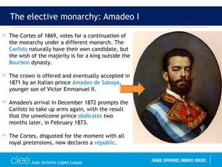 Juan Antonio López Luque
The elective monarchy: Amadeo I
 The Cortes of 1869, votes for a continuation of
the monarchy under a different monarch. The
Carlists naturally have their own candidate, but
the wish of the majority is for a king outside the
Bourbon dynasty.
 The crown is offered and eventually accepted in
1871 by an Italian prince Amadeo de Saboya,
younger son of Victor Emmanuel II.
 Amadeo's arrival in December 1872 prompts the
Carlists to take up arms again, with the result
that the unwelcome prince abdicates two
months later, in February 1873.
 The Cortes, disgusted for the moment with all
royal pretensions, now declares a republic.
 