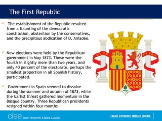 Juan Antonio López Luque
The First Republic
 The establishment of the Republic resulted
from a flaunting of the democratic
constitution, abstention by the conservatives,
and the precipitous abdication of D. Amadeo.
 New elections were held by the Republican
government in May 1873. These were the
fourth in slightly more than two years, and
only 40 percent of the electorate, perhaps the
smallest proportion in all Spanish history,
participated.
 Government in Spain seemed to dissolve
during the summer and autumn of 1873, while
the Carlist threat gathered momentum in the
Basque country. Three Republican presidents
resigned within four months
 