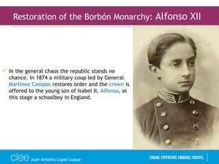 Juan Antonio López Luque
Restoration of the Borbón Monarchy: Alfonso XII
 In the general chaos the republic stands no
chance. In 1874 a military coup led by General
Martínez Campos restores order and the crown is
offered to the young son of Isabel II, Alfonso, at
this stage a schoolboy in England.
 