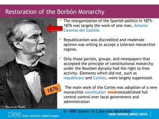 Juan Antonio López Luque
Restoration of the Borbón Monarchy
 The reorganization of the Spanish politics in 1875-
1876 was largely the work of one man, Antonio
Cánovas del Castillo
 Republicanism was discredited and moderate
opinion was willing to accept a tolerant monarchist
regime.
 Only those parties, groups, and newspapers that
accepted the principle of constitutional monarchy
under the Bourbon dynasty had the right to free
activity. Elements which did not, such as
republicans and Carlists, were largely suppressed.
 The main work of the Cortes was adoption of a new
monarchist constitution reestablished full
central control over local government and
administration
 In 1880 slavery in Cuba was abolished
1876
 