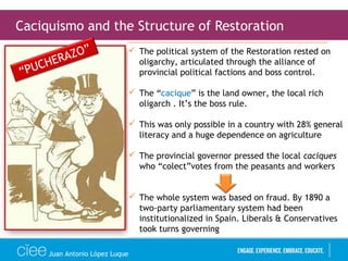 Juan Antonio López Luque
Caciquismo and the Structure of Restoration
 The political system of the Restoration rested on
oligarchy, articulated through the alliance of
provincial political factions and boss control.
 The “cacique” is the land owner, the local rich
oligarch . It’s the boss rule.
 This was only possible in a country with 28% general
literacy and a huge dependence on agriculture
 The provincial governor pressed the local caciques
who “colect”votes from the peasants and workers
 The whole system was based on fraud. By 1890 a
two-party parliamentary system had been
institutionalized in Spain. Liberals & Conservatives
took turns governing
“PUCHERAZO”
 