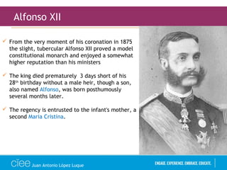 Juan Antonio López Luque
Alfonso XII
 From the very moment of his coronation in 1875
the slight, tubercular Alfonso XII proved a model
constitutional monarch and enjoyed a somewhat
higher reputation than his ministers
 The king died prematurely 3 days short of his
28th
birthday without a male heir, though a son,
also named Alfonso, was born posthumously
several months later.
 The regency is entrusted to the infant's mother, a
second Maria Cristina.
 