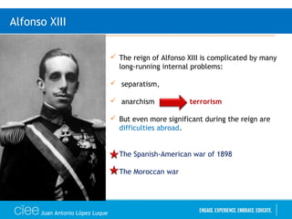 Juan Antonio López Luque
Alfonso XIII
 The reign of Alfonso XIII is complicated by many
long-running internal problems:
 separatism,
 anarchism terrorism
 But even more significant during the reign are
difficulties abroad.
 The Spanish-American war of 1898
 The Moroccan war
 