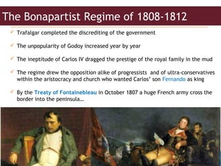 Juan Antonio López Luque
 Trafalgar completed the discrediting of the government
 The unpopularity of Godoy increased year by year
 The ineptitude of Carlos IV dragged the prestige of the royal family in the mud
 The regime drew the opposition alike of progressists and of ultra-conservatives
within the aristocracy and church who wanted Carlos’ son Fernando as king
 By the Treaty of Fontainebleau in October 1807 a huge French army cross the
border into the peninsula…
The Bonapartist Regime of 1808-1812
 