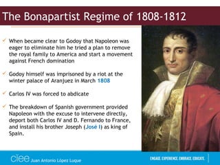 Juan Antonio López Luque
 When became clear to Godoy that Napoleon was
eager to eliminate him he tried a plan to remove
the royal family to America and start a movement
against French domination
 Godoy himself was imprisoned by a riot at the
winter palace of Aranjuez in March 1808
 Carlos IV was forced to abdicate
 The breakdown of Spanish government provided
Napoleon with the excuse to intervene directly,
deport both Carlos IV and D. Fernando to France,
and install his brother Joseph (José I) as king of
Spain.
The Bonapartist Regime of 1808-1812
 
