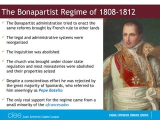 Juan Antonio López Luque
 The Bonapartist administration tried to enact the
same reforms brought by French rule to other lands
 The legal and administrative systems were
reorganized
 The Inquisition was abolished
 The church was brought under closer state
regulation and most monasteries were abolished
and their properties seized
 Despite a conscientious effort he was rejected by
the great majority of Spaniards, who referred to
him sneeringly as Pepe Botella
 The only real support for the regime came from a
small minority of the afrancesados
The Bonapartist Regime of 1808-1812
 