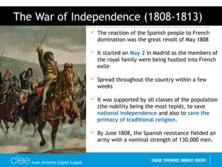 Juan Antonio López Luque
The War of Independence (1808-1813)
 The reaction of the Spanish people to French
domination was the great revolt of May 1808
 It started on May 2 in Madrid as the members of
the royal family were being hustled into French
exile
 Spread throughout the country within a few
weeks
 It was supported by all classes of the population
(the nobility being the most tepid), to save
national independence and also to save the
primacy of traditional religion.
 By June 1808, the Spanish resistance fielded an
army with a nominal strength of 130,000 men.
 