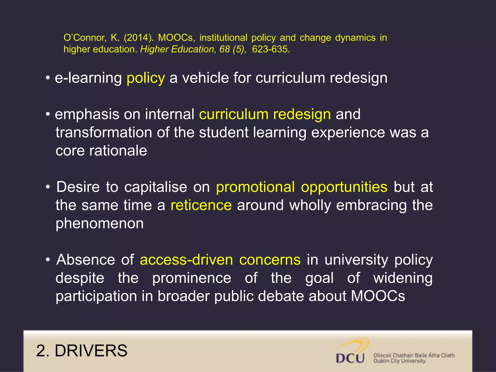 2. DRIVERS
• e-learning policy a vehicle for curriculum redesign
• emphasis on internal curriculum redesign and
transformation of the student learning experience was a
core rationale
• Desire to capitalise on promotional opportunities but at
the same time a reticence around wholly embracing the
phenomenon
• Absence of access-driven concerns in university policy
despite the prominence of the goal of widening
participation in broader public debate about MOOCs
O’Connor, K. (2014). MOOCs, institutional policy and change dynamics in
higher education. Higher Education, 68 (5), 623-635.
 