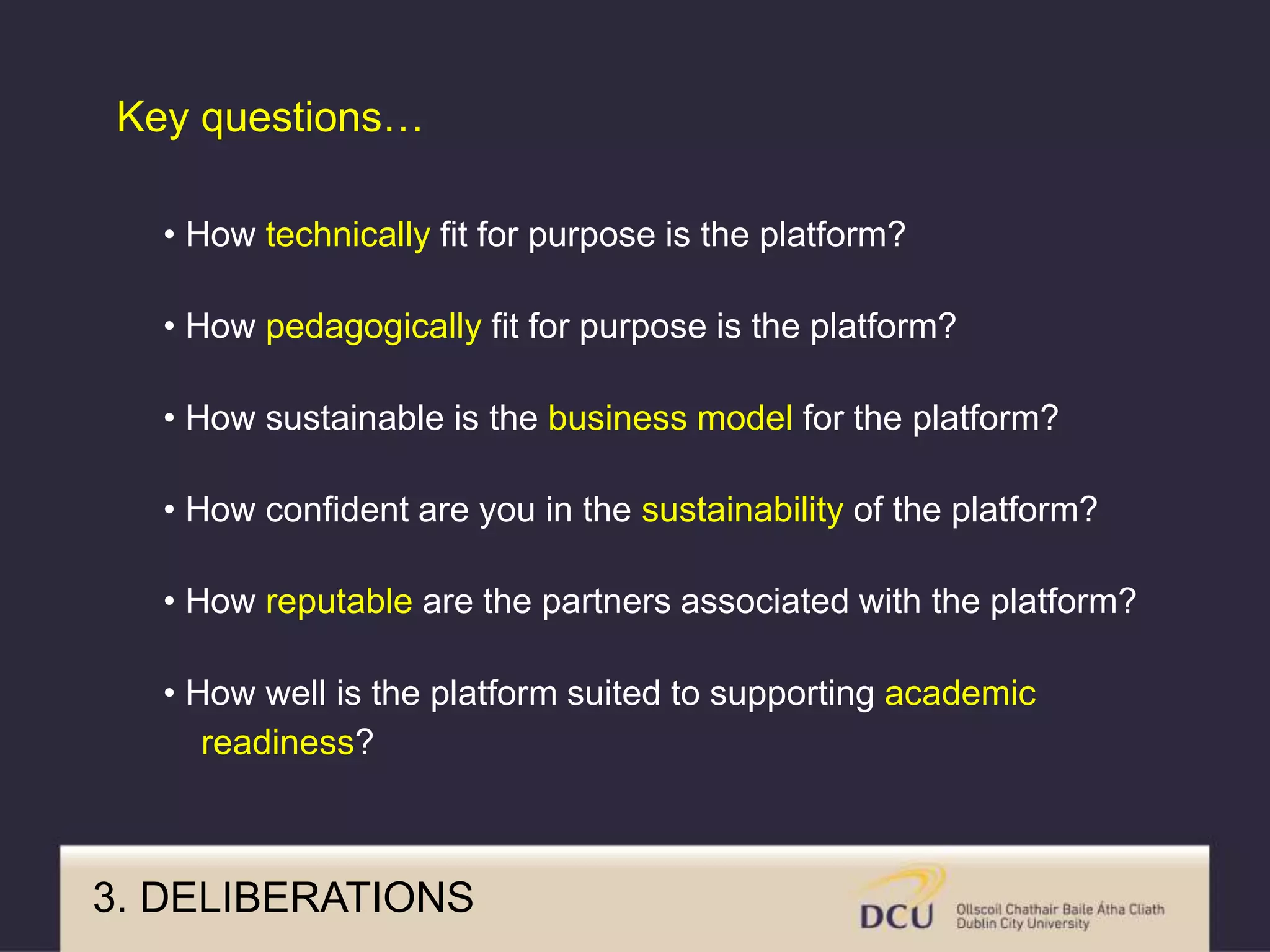 • How technically fit for purpose is the platform?
• How pedagogically fit for purpose is the platform?
• How sustainable is the business model for the platform?
• How confident are you in the sustainability of the platform?
• How reputable are the partners associated with the platform?
• How well is the platform suited to supporting academic
readiness?
Key questions…
3. DELIBERATIONS
 