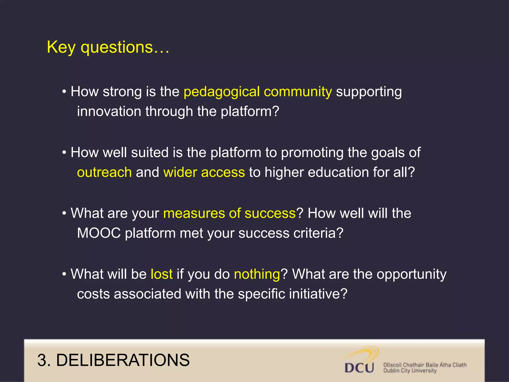 • How strong is the pedagogical community supporting
innovation through the platform?
• How well suited is the platform to promoting the goals of
outreach and wider access to higher education for all?
• What are your measures of success? How well will the
MOOC platform met your success criteria?
• What will be lost if you do nothing? What are the opportunity
costs associated with the specific initiative?
Key questions…
3. DELIBERATIONS
 