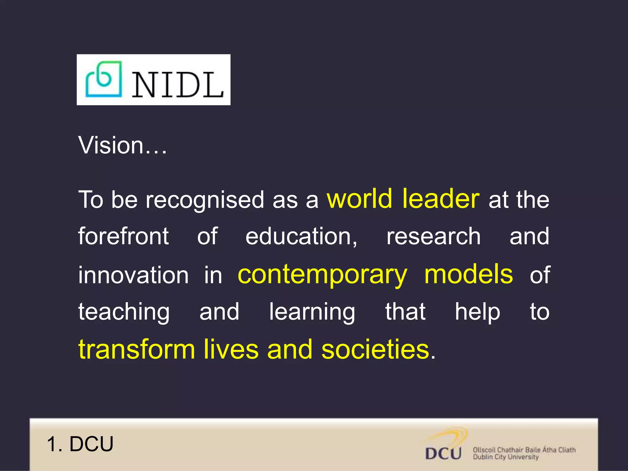 Vision…
To be recognised as a world leader at the
forefront of education, research and
innovation in contemporary models of
teaching and learning that help to
transform lives and societies.
1. DCU
 