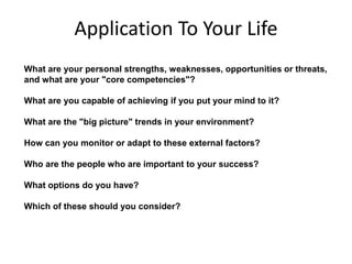 Application To Your Life
What are your personal strengths, weaknesses, opportunities or threats,
and what are your "core competencies"?
What are you capable of achieving if you put your mind to it?
What are the "big picture" trends in your environment?
How can you monitor or adapt to these external factors?
Who are the people who are important to your success?
What options do you have?
Which of these should you consider?
 