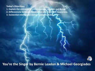 Today’s Objectives:
1. Explain the concepts of consciousness, essence and Being.
2. Differentiate between Associative and Cognitive Awareness.
3. Existential intelligence versus Existentialism.
You’re the Singer by Bernie Leadon & Michael Georgiades
 
