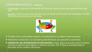 CONCIENCIA SOCIAL  Ideales:
• Individuales: reconoce la formación del carácter como la única base genuina del recto
vivir.
• Sociales: reconoce que este carácter recto no ha de ser formado por conceptos, sino por
formas de vida comunes al individuo.
 El deber de la comunidad respecto a la educación es su deber moral supremo.
 Mediante la educación, la sociedad puede formarse con precisión y economía.
 MISIÓN DE LOS INTERESADOS EN EDUCACIÓN: insistir sobre la escuela como el interés
primario y efectivo del progreso y reforma sociales. FIN  Que la sociedad dote al
educador de los medios necesarios.
 