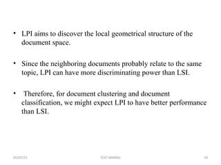 • LPI aims to discover the local geometrical structure of the
document space.
• Since the neighboring documents probably relate to the same
topic, LPI can have more discriminating power than LSI.
• Therefore, for document clustering and document
classification, we might expect LPI to have better performance
than LSI.
05/07/15 10TEXT MINING
 
