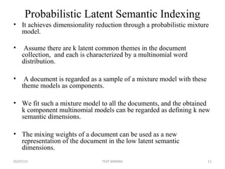 Probabilistic Latent Semantic Indexing
• It achieves dimensionality reduction through a probabilistic mixture
model.
• Assume there are k latent common themes in the document
collection, and each is characterized by a multinomial word
distribution.
• A document is regarded as a sample of a mixture model with these
theme models as components.
• We fit such a mixture model to all the documents, and the obtained
k component multinomial models can be regarded as defining k new
semantic dimensions.
• The mixing weights of a document can be used as a new
representation of the document in the low latent semantic
dimensions.
05/07/15 11TEXT MINING
 