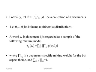 • Formally, let C = {d1,d2,..,dn} be a collection of n documents.
• Let θ1,.., θk be k theme multinomial distributions.
• A word w in document di is regarded as a sample of the
following mixture model.
pdi (w) =∑j=1
k
[∏di,j p(wθj)]
• where ∏ di,j is a document-specific mixing weight for the j-th
aspect theme, and ∑j=1
k
, ∏di,j=1.
05/07/15 12TEXT MINING
 