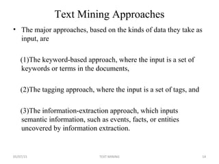 Text Mining Approaches
• The major approaches, based on the kinds of data they take as
input, are
(1)The keyword-based approach, where the input is a set of
keywords or terms in the documents,
(2)The tagging approach, where the input is a set of tags, and
(3)The information-extraction approach, which inputs
semantic information, such as events, facts, or entities
uncovered by information extraction.
05/07/15 14TEXT MINING
 