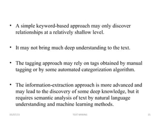 • A simple keyword-based approach may only discover
relationships at a relatively shallow level.
• It may not bring much deep understanding to the text.
• The tagging approach may rely on tags obtained by manual
tagging or by some automated categorization algorithm.
• The information-extraction approach is more advanced and
may lead to the discovery of some deep knowledge, but it
requires semantic analysis of text by natural language
understanding and machine learning methods.
05/07/15 15TEXT MINING
 