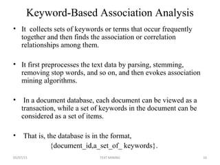 Keyword-Based Association Analysis
• It collects sets of keywords or terms that occur frequently
together and then finds the association or correlation
relationships among them.
• It first preprocesses the text data by parsing, stemming,
removing stop words, and so on, and then evokes association
mining algorithms.
• In a document database, each document can be viewed as a
transaction, while a set of keywords in the document can be
considered as a set of items.
• That is, the database is in the format,
{document_id,a_set_of_ keywords}.
05/07/15 16TEXT MINING
 