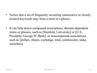 • Notice that a set of frequently occurring consecutive or closely
located keywords may form a term or a phrase.
• It can help detect compound associations, domain-dependent
terms or phrases, such as [Stanford, University] or [U.S.,
President, George W. Bush], or noncompound associations,
such as [dollars, shares, exchange, total, commission, stake,
securities].
05/07/15 17TEXT MINING
 