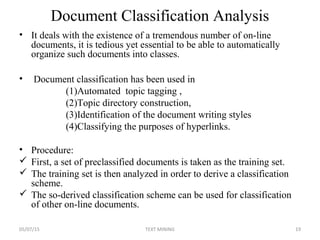 Document Classification Analysis
• It deals with the existence of a tremendous number of on-line
documents, it is tedious yet essential to be able to automatically
organize such documents into classes.
• Document classification has been used in
(1)Automated topic tagging ,
(2)Topic directory construction,
(3)Identification of the document writing styles
(4)Classifying the purposes of hyperlinks.
• Procedure:
 First, a set of preclassified documents is taken as the training set.
 The training set is then analyzed in order to derive a classification
scheme.
 The so-derived classification scheme can be used for classification
of other on-line documents.
05/07/15 19TEXT MINING
 