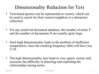 Dimensionality Reduction for Text
• Text-based queries can be represented as vectors, which can
be used to search for their nearest neighbors in a document
collection.
• For any nontrivial document database, the number of terms T
and the number of documents D are usually quite large.
• Such high dimensionality leads to the problem of inefficient
computation, since the resulting frequency table will have size
T×D.
• The high dimensionality also leads to very sparse vectors and
increases the difficulty in detecting and exploiting the
relationships among terms.
05/07/15 2TEXT MINING
 