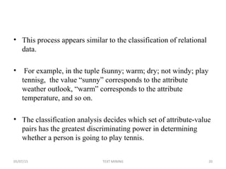 • This process appears similar to the classification of relational
data.
• For example, in the tuple fsunny; warm; dry; not windy; play
tennisg, the value “sunny” corresponds to the attribute
weather outlook, “warm” corresponds to the attribute
temperature, and so on.
• The classification analysis decides which set of attribute-value
pairs has the greatest discriminating power in determining
whether a person is going to play tennis.
05/07/15 20TEXT MINING
 