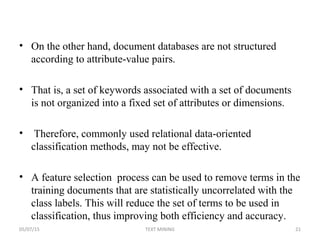 • On the other hand, document databases are not structured
according to attribute-value pairs.
• That is, a set of keywords associated with a set of documents
is not organized into a fixed set of attributes or dimensions.
• Therefore, commonly used relational data-oriented
classification methods, may not be effective.
• A feature selection process can be used to remove terms in the
training documents that are statistically uncorrelated with the
class labels. This will reduce the set of terms to be used in
classification, thus improving both efficiency and accuracy.
05/07/15 21TEXT MINING
 