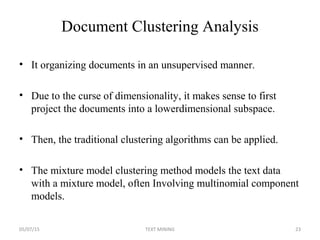 Document Clustering Analysis
• It organizing documents in an unsupervised manner.
• Due to the curse of dimensionality, it makes sense to first
project the documents into a lowerdimensional subspace.
• Then, the traditional clustering algorithms can be applied.
• The mixture model clustering method models the text data
with a mixture model, often Involving multinomial component
models.
05/07/15 23TEXT MINING
 