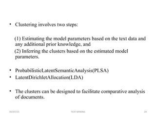 • Clustering involves two steps:
(1) Estimating the model parameters based on the text data and
any additional prior knowledge, and
(2) Inferring the clusters based on the estimated model
parameters.
• ProbabilisticLatentSemanticAnalysis(PLSA)
• LatentDirichletAllocation(LDA)
• The clusters can be designed to facilitate comparative analysis
of documents.
05/07/15 24TEXT MINING
 