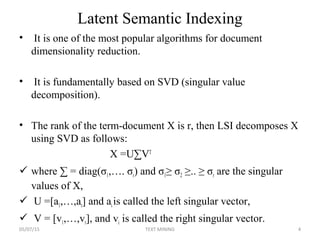 Latent Semantic Indexing
• It is one of the most popular algorithms for document
dimensionality reduction.
• It is fundamentally based on SVD (singular value
decomposition).
• The rank of the term-document X is r, then LSI decomposes X
using SVD as follows:
X =U∑VT
 where ∑ = diag(σ1,…. σr) and σ1≥ σ2 ≥.. ≥ σr are the singular
values of X,
 U =[a1,…,ar] and aiis called the left singular vector,
 V = [v1,…,vr], and vi is called the right singular vector.
05/07/15 4TEXT MINING
 