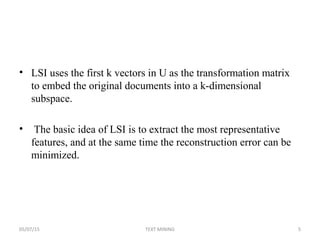 • LSI uses the first k vectors in U as the transformation matrix
to embed the original documents into a k-dimensional
subspace.
• The basic idea of LSI is to extract the most representative
features, and at the same time the reconstruction error can be
minimized.
05/07/15 5TEXT MINING
 