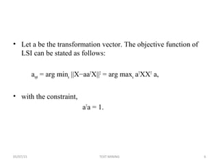 • Let a be the transformation vector. The objective function of
LSI can be stated as follows:
aopt = arg mina ||X−aaT
X||2
= arg maxa aT
XXT
a,
• with the constraint,
aT
a = 1.
05/07/15 6TEXT MINING
 