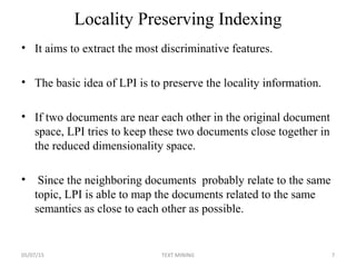 Locality Preserving Indexing
• It aims to extract the most discriminative features.
• The basic idea of LPI is to preserve the locality information.
• If two documents are near each other in the original document
space, LPI tries to keep these two documents close together in
the reduced dimensionality space.
• Since the neighboring documents probably relate to the same
topic, LPI is able to map the documents related to the same
semantics as close to each other as possible.
05/07/15 7TEXT MINING
 