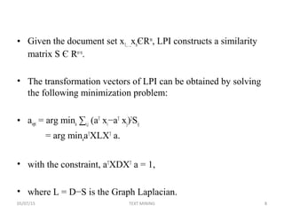 • Given the document set x1,…,xnЄRm
, LPI constructs a similarity
matrix S Є Rn×n
.
• The transformation vectors of LPI can be obtained by solving
the following minimization problem:
• aopt = arg mina ∑i,j (aT
xi−aT
xj)2
Sij
= arg minaaT
XLXT
a.
• with the constraint, aT
XDXT
a = 1,
• where L = D−S is the Graph Laplacian.
05/07/15 8TEXT MINING
 