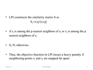 • LPI constructs the similarity matrix S as
Sij=xt
ixj/||xt
ixj||
• if xi is among the p nearest neighbors of xj or xj is among the p
nearest neighbors of xi
• Sij=0; otherwise.
• Thus, the objective function in LPI incurs a heavy penalty if
neighboring points xi and xj are mapped far apart.
05/07/15 9TEXT MINING
 
