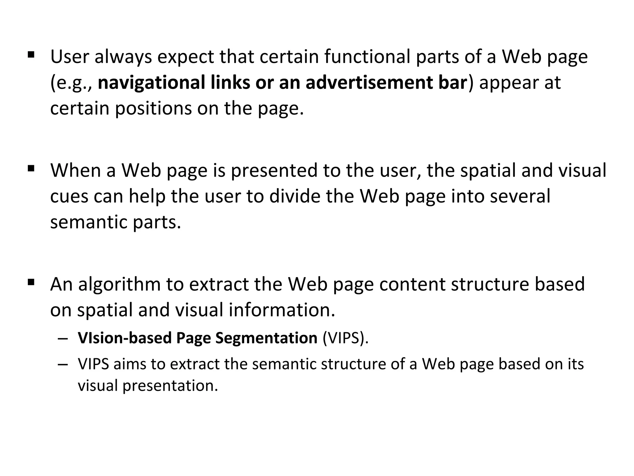  User always expect that certain functional parts of a Web page
(e.g., navigational links or an advertisement bar) appear at
certain positions on the page.
 When a Web page is presented to the user, the spatial and visual
cues can help the user to divide the Web page into several
semantic parts.
 An algorithm to extract the Web page content structure based
on spatial and visual information.
– VIsion-based Page Segmentation (VIPS).
– VIPS aims to extract the semantic structure of a Web page based on its
visual presentation.
 