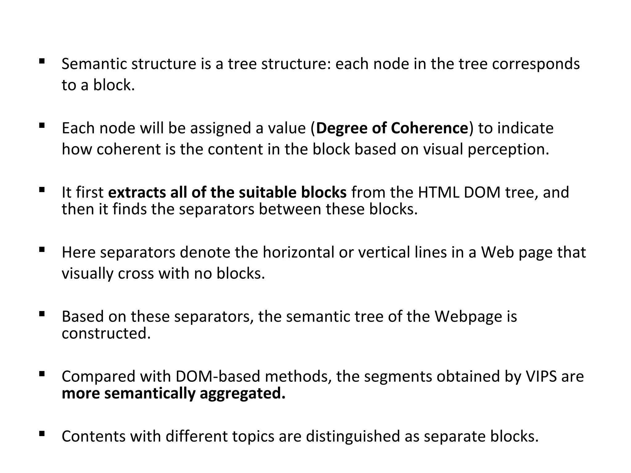  Semantic structure is a tree structure: each node in the tree corresponds
to a block.
 Each node will be assigned a value (Degree of Coherence) to indicate
how coherent is the content in the block based on visual perception.
 It first extracts all of the suitable blocks from the HTML DOM tree, and
then it finds the separators between these blocks.
 Here separators denote the horizontal or vertical lines in a Web page that
visually cross with no blocks.
 Based on these separators, the semantic tree of the Webpage is
constructed.
 Compared with DOM-based methods, the segments obtained by VIPS are
more semantically aggregated.
 Contents with different topics are distinguished as separate blocks.
 