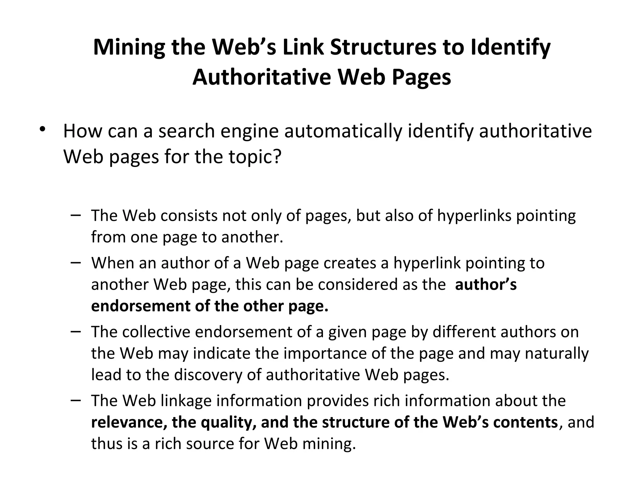 Mining the Web’s Link Structures to Identify
Authoritative Web Pages
• How can a search engine automatically identify authoritative
Web pages for the topic?
– The Web consists not only of pages, but also of hyperlinks pointing
from one page to another.
– When an author of a Web page creates a hyperlink pointing to
another Web page, this can be considered as the author’s
endorsement of the other page.
– The collective endorsement of a given page by different authors on
the Web may indicate the importance of the page and may naturally
lead to the discovery of authoritative Web pages.
– The Web linkage information provides rich information about the
relevance, the quality, and the structure of the Web’s contents, and
thus is a rich source for Web mining.
 