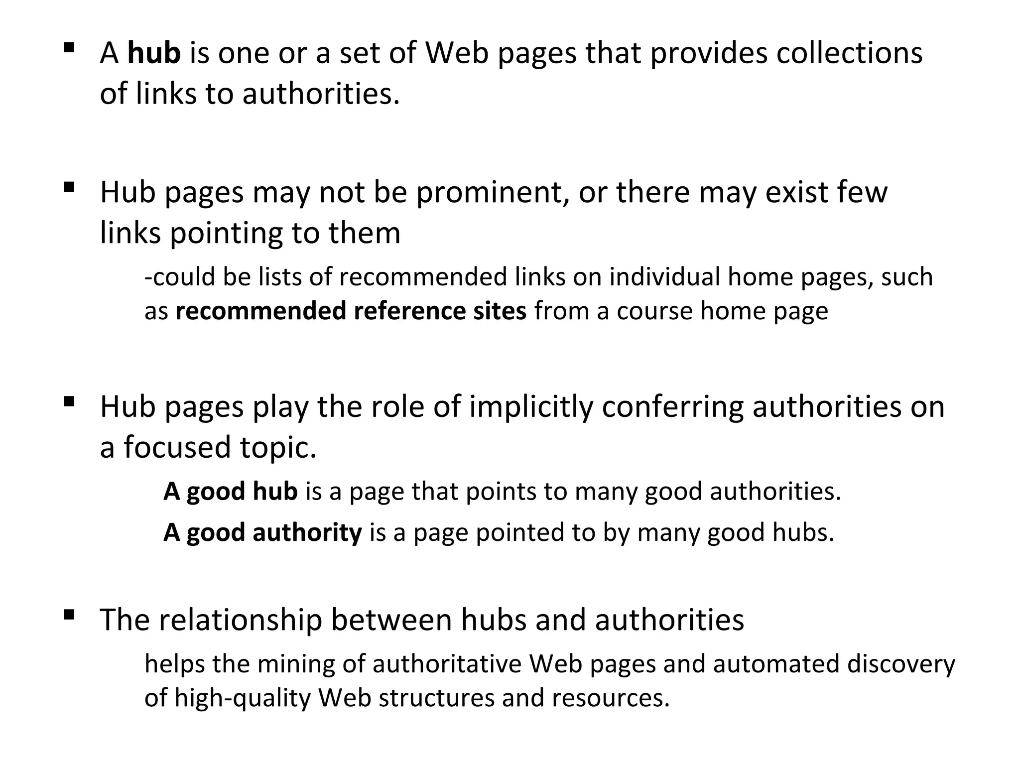  A hub is one or a set of Web pages that provides collections
of links to authorities.
 Hub pages may not be prominent, or there may exist few
links pointing to them
-could be lists of recommended links on individual home pages, such
as recommended reference sites from a course home page
 Hub pages play the role of implicitly conferring authorities on
a focused topic.
A good hub is a page that points to many good authorities.
A good authority is a page pointed to by many good hubs.
 The relationship between hubs and authorities
helps the mining of authoritative Web pages and automated discovery
of high-quality Web structures and resources.
 