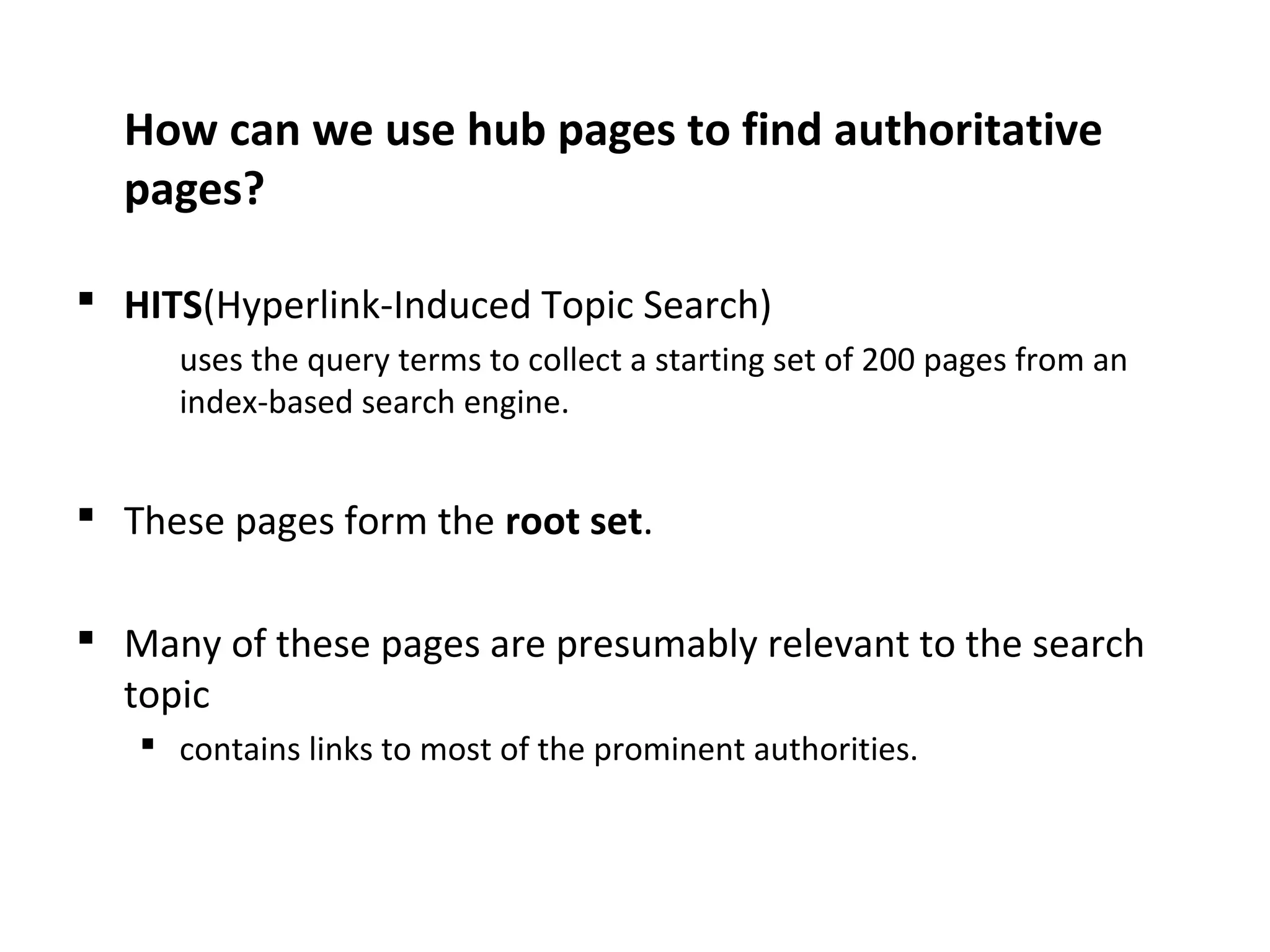 How can we use hub pages to find authoritative
pages?
 HITS(Hyperlink-Induced Topic Search)
uses the query terms to collect a starting set of 200 pages from an
index-based search engine.
 These pages form the root set.
 Many of these pages are presumably relevant to the search
topic
 contains links to most of the prominent authorities.
 