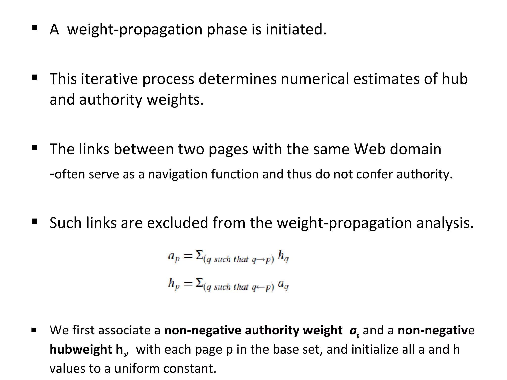  A weight-propagation phase is initiated.
 This iterative process determines numerical estimates of hub
and authority weights.
 The links between two pages with the same Web domain
-often serve as a navigation function and thus do not confer authority.
 Such links are excluded from the weight-propagation analysis.
 We first associate a non-negative authority weight ap and a non-negative
hubweight hp, with each page p in the base set, and initialize all a and h
values to a uniform constant.
 