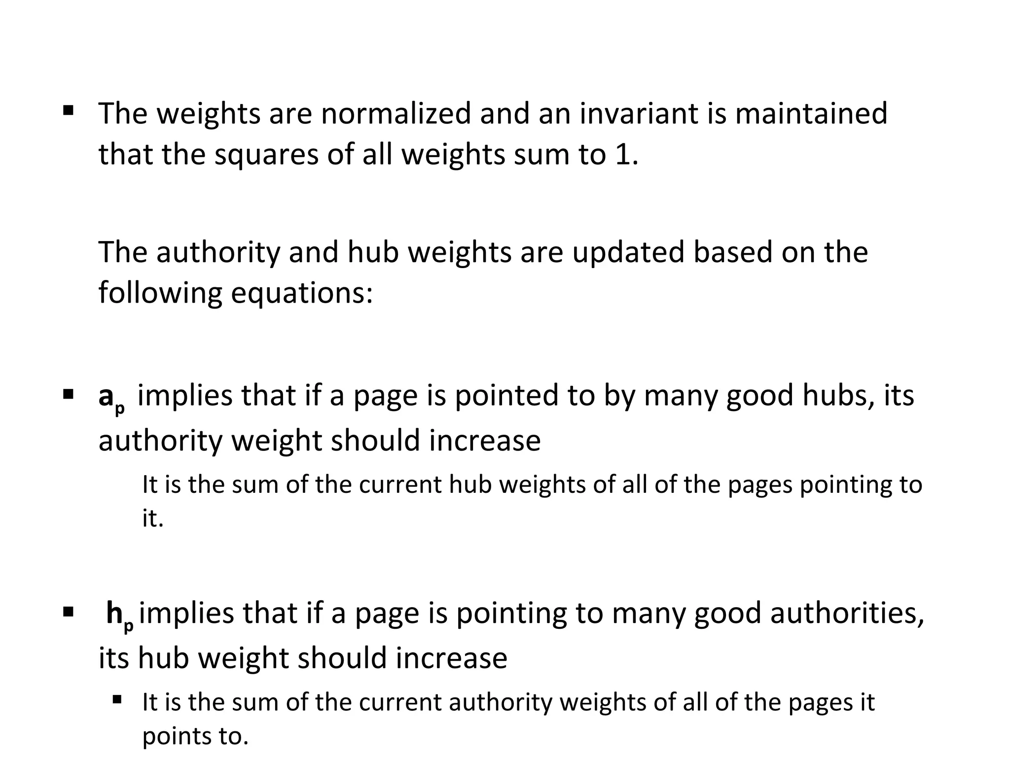  The weights are normalized and an invariant is maintained
that the squares of all weights sum to 1.
The authority and hub weights are updated based on the
following equations:
 ap implies that if a page is pointed to by many good hubs, its
authority weight should increase
It is the sum of the current hub weights of all of the pages pointing to
it.
 hp implies that if a page is pointing to many good authorities,
its hub weight should increase
 It is the sum of the current authority weights of all of the pages it
points to.
 