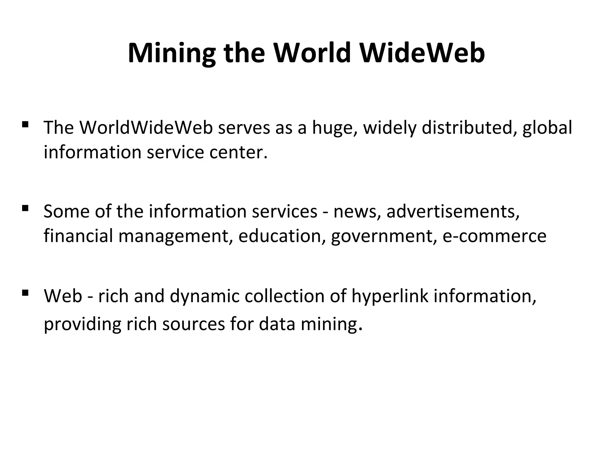 Mining the World WideWeb
 The WorldWideWeb serves as a huge, widely distributed, global
information service center.
 Some of the information services - news, advertisements,
financial management, education, government, e-commerce
 Web - rich and dynamic collection of hyperlink information,
providing rich sources for data mining.
 