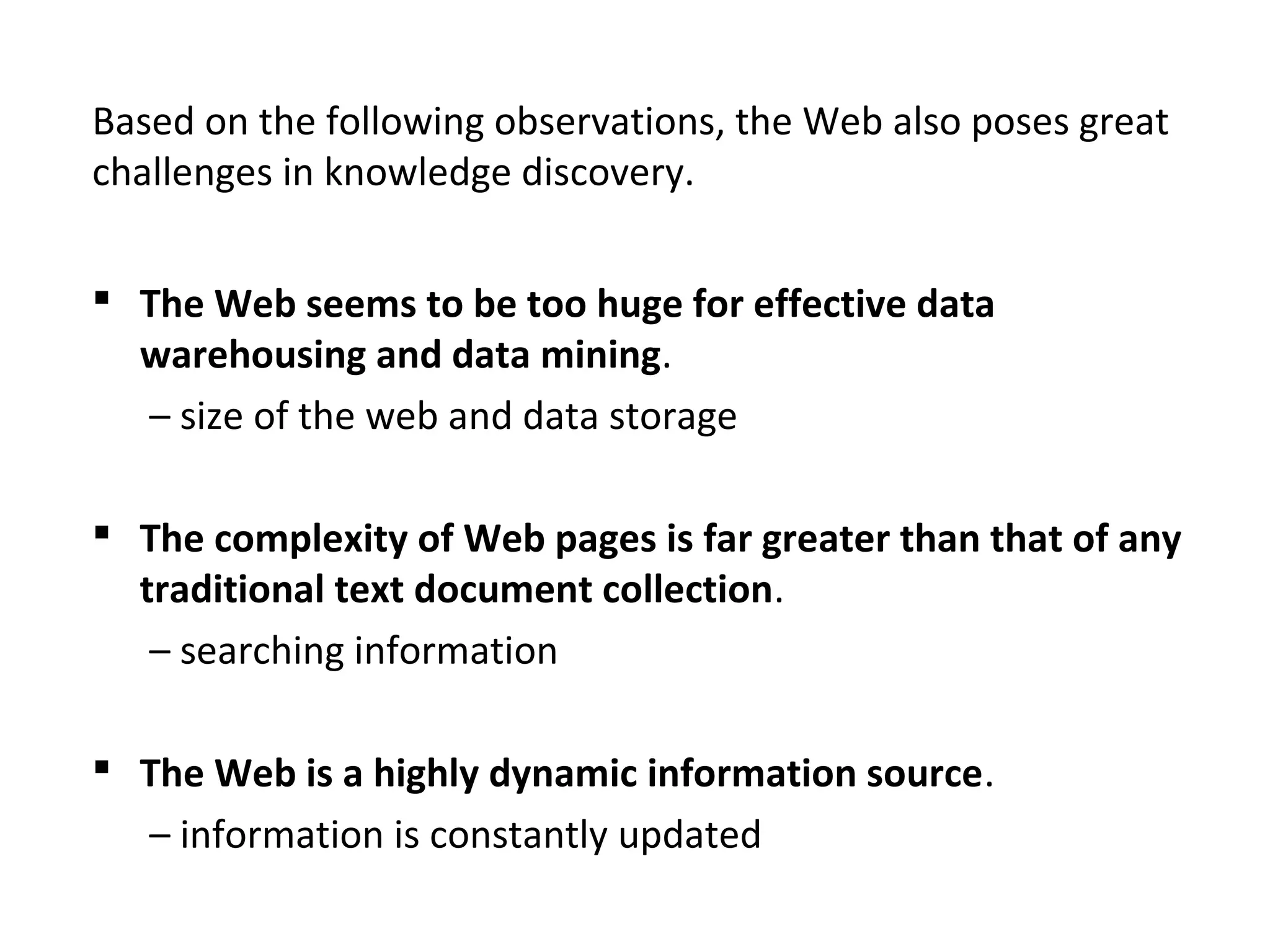 Based on the following observations, the Web also poses great
challenges in knowledge discovery.
 The Web seems to be too huge for effective data
warehousing and data mining.
– size of the web and data storage
 The complexity of Web pages is far greater than that of any
traditional text document collection.
– searching information
 The Web is a highly dynamic information source.
– information is constantly updated
 