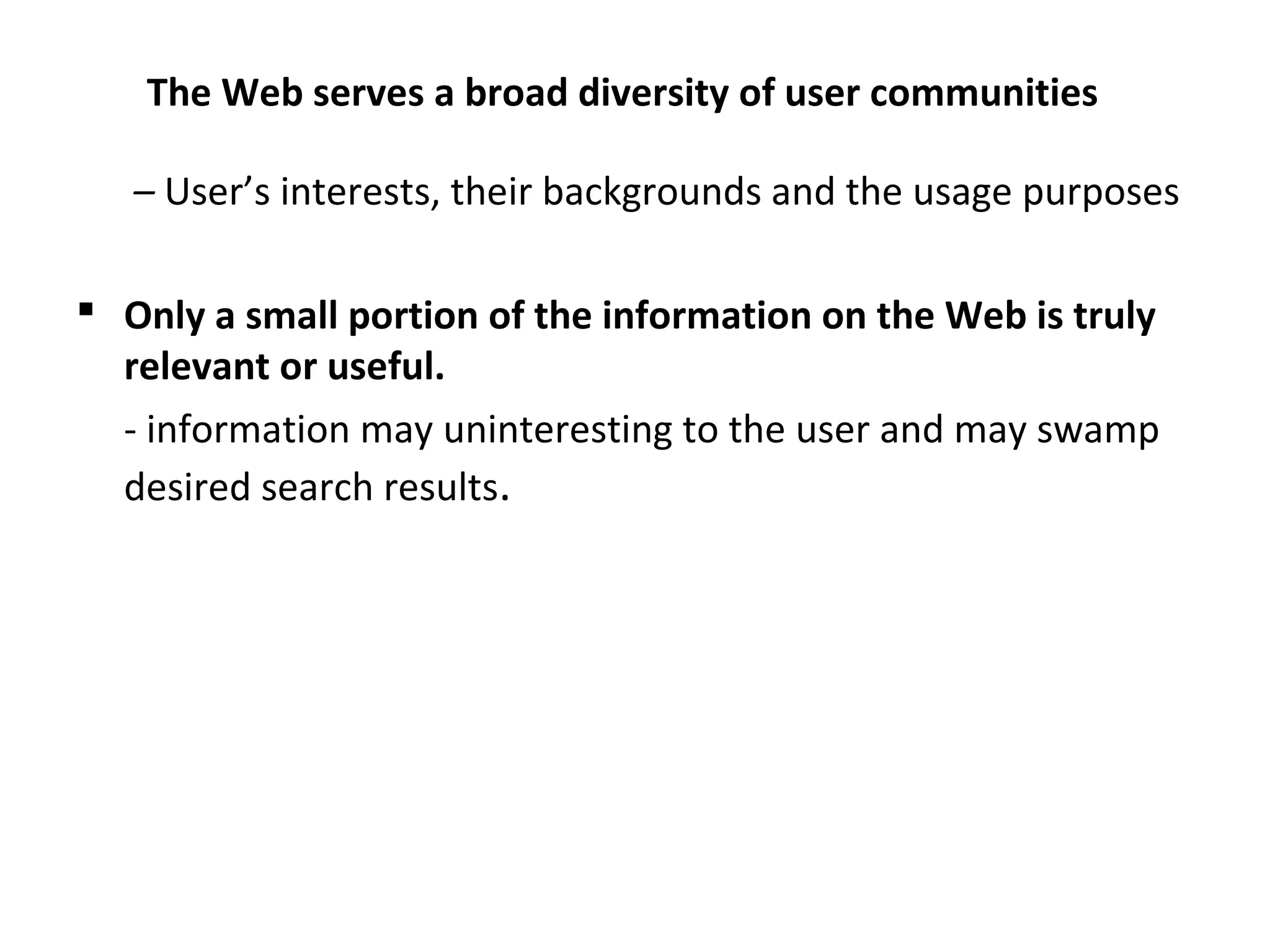 The Web serves a broad diversity of user communities
– User’s interests, their backgrounds and the usage purposes
 Only a small portion of the information on the Web is truly
relevant or useful.
- information may uninteresting to the user and may swamp
desired search results.
 
