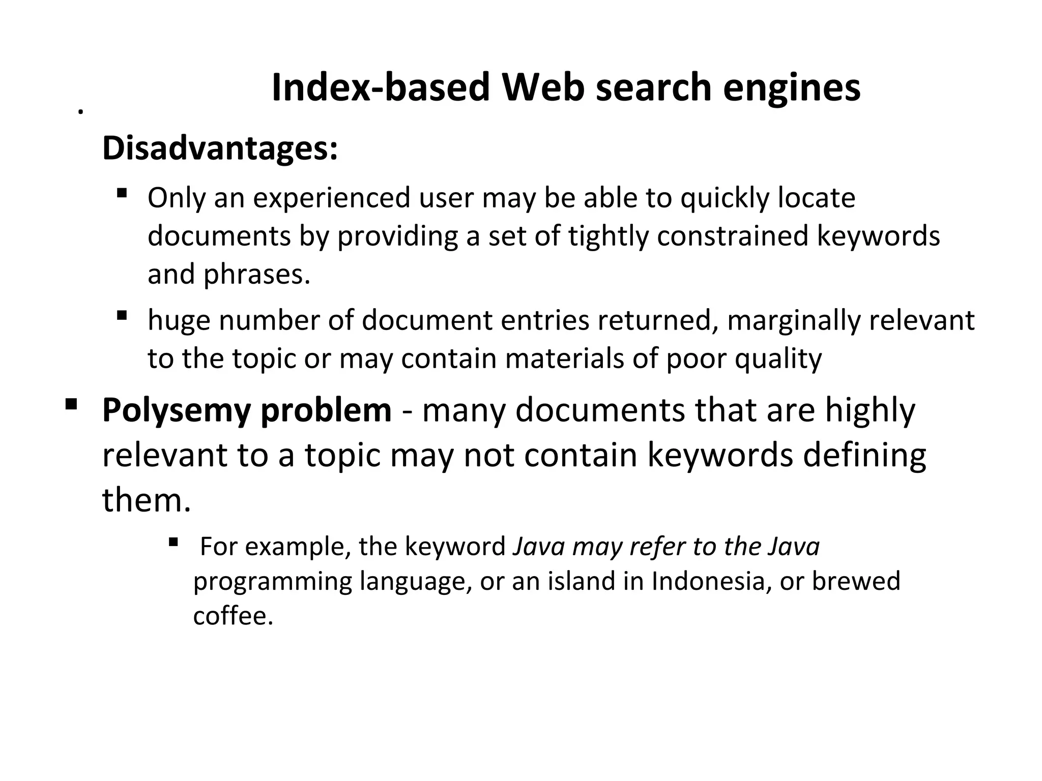 . Index-based Web search engines
Disadvantages:
 Only an experienced user may be able to quickly locate
documents by providing a set of tightly constrained keywords
and phrases.
 huge number of document entries returned, marginally relevant
to the topic or may contain materials of poor quality
 Polysemy problem - many documents that are highly
relevant to a topic may not contain keywords defining
them.
 For example, the keyword Java may refer to the Java
programming language, or an island in Indonesia, or brewed
coffee.
 
